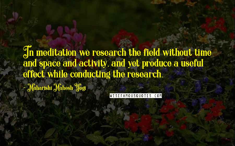 Maharishi Mahesh Yogi Quotes: In meditation we research the field without time and space and activity, and yet produce a useful effect while conducting the research.