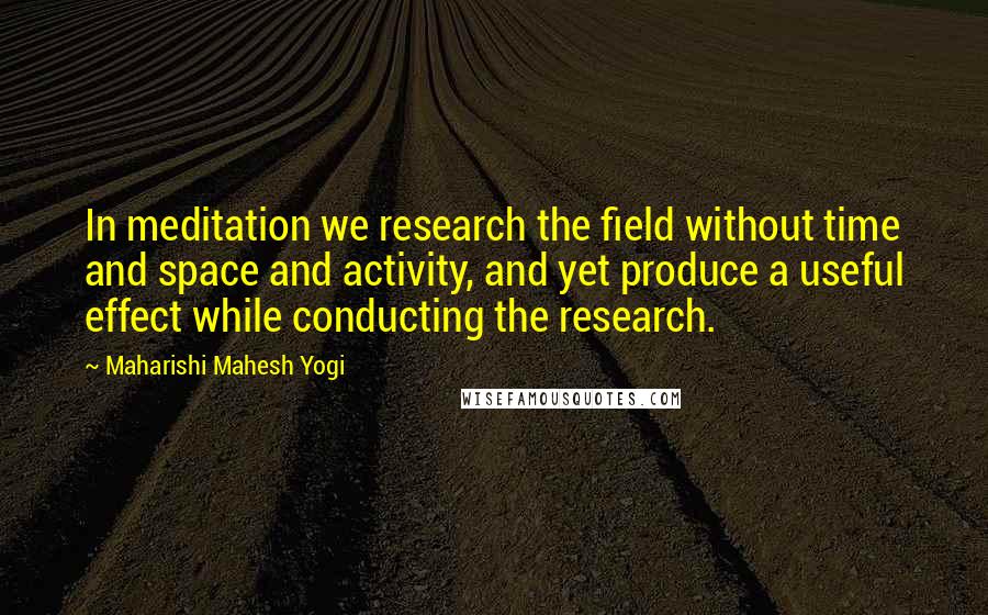 Maharishi Mahesh Yogi Quotes: In meditation we research the field without time and space and activity, and yet produce a useful effect while conducting the research.