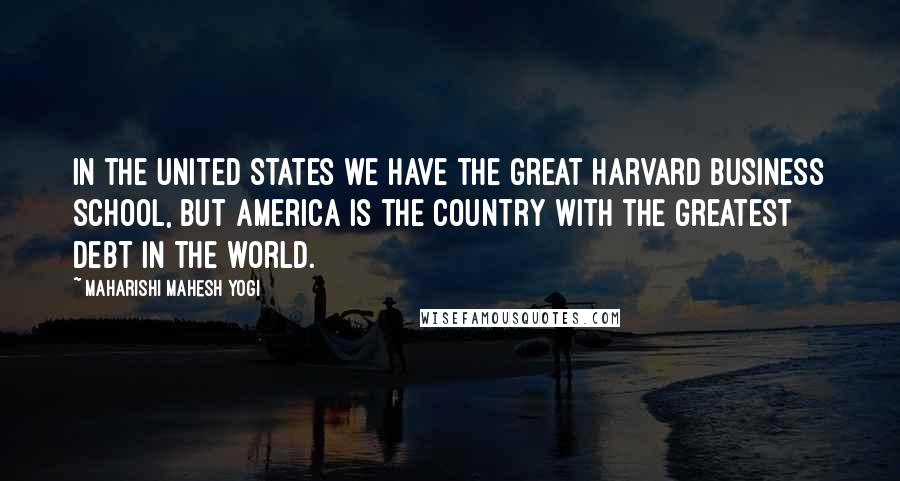 Maharishi Mahesh Yogi Quotes: In the United States we have the great Harvard Business School, but America is the country with the greatest debt in the world.
