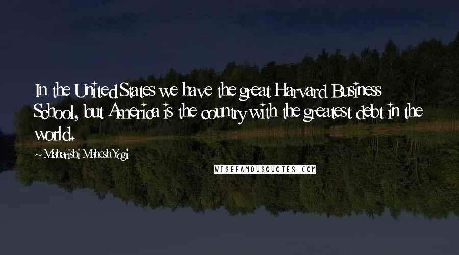 Maharishi Mahesh Yogi Quotes: In the United States we have the great Harvard Business School, but America is the country with the greatest debt in the world.