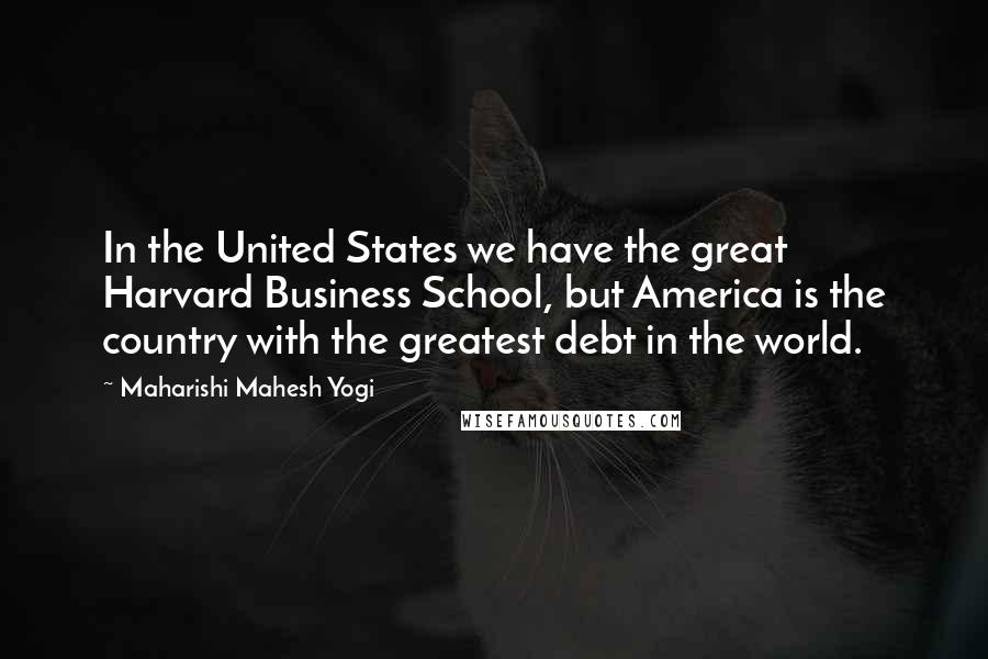 Maharishi Mahesh Yogi Quotes: In the United States we have the great Harvard Business School, but America is the country with the greatest debt in the world.