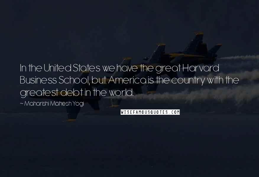 Maharishi Mahesh Yogi Quotes: In the United States we have the great Harvard Business School, but America is the country with the greatest debt in the world.