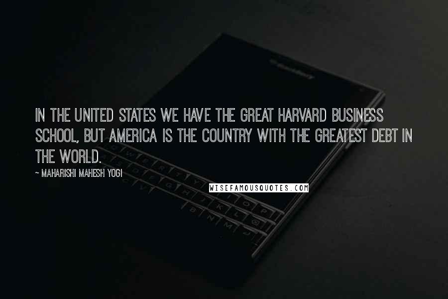 Maharishi Mahesh Yogi Quotes: In the United States we have the great Harvard Business School, but America is the country with the greatest debt in the world.