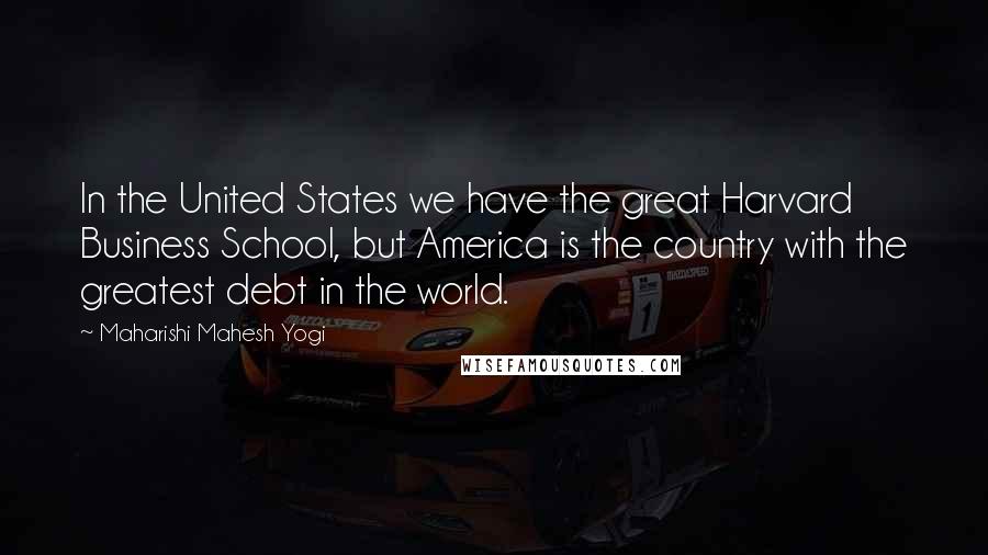 Maharishi Mahesh Yogi Quotes: In the United States we have the great Harvard Business School, but America is the country with the greatest debt in the world.