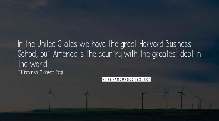 Maharishi Mahesh Yogi Quotes: In the United States we have the great Harvard Business School, but America is the country with the greatest debt in the world.