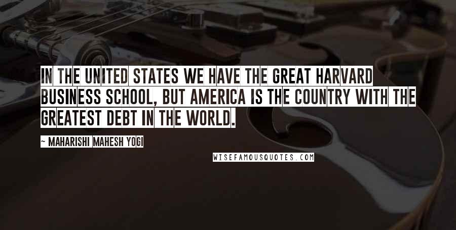 Maharishi Mahesh Yogi Quotes: In the United States we have the great Harvard Business School, but America is the country with the greatest debt in the world.