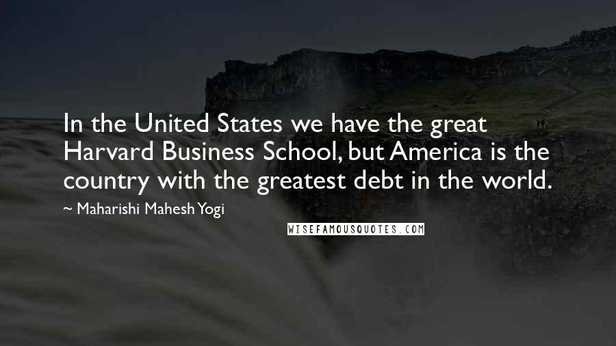 Maharishi Mahesh Yogi Quotes: In the United States we have the great Harvard Business School, but America is the country with the greatest debt in the world.