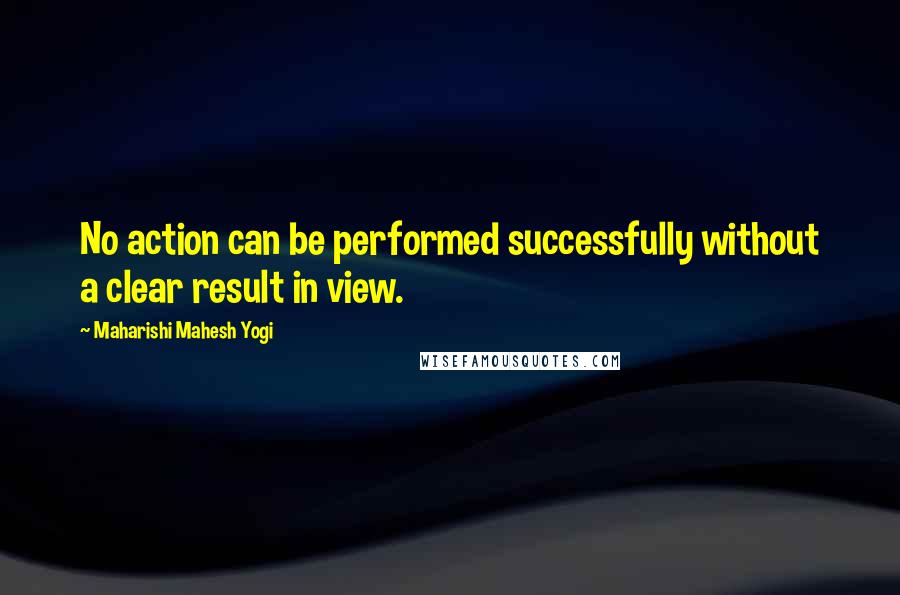Maharishi Mahesh Yogi Quotes: No action can be performed successfully without a clear result in view.