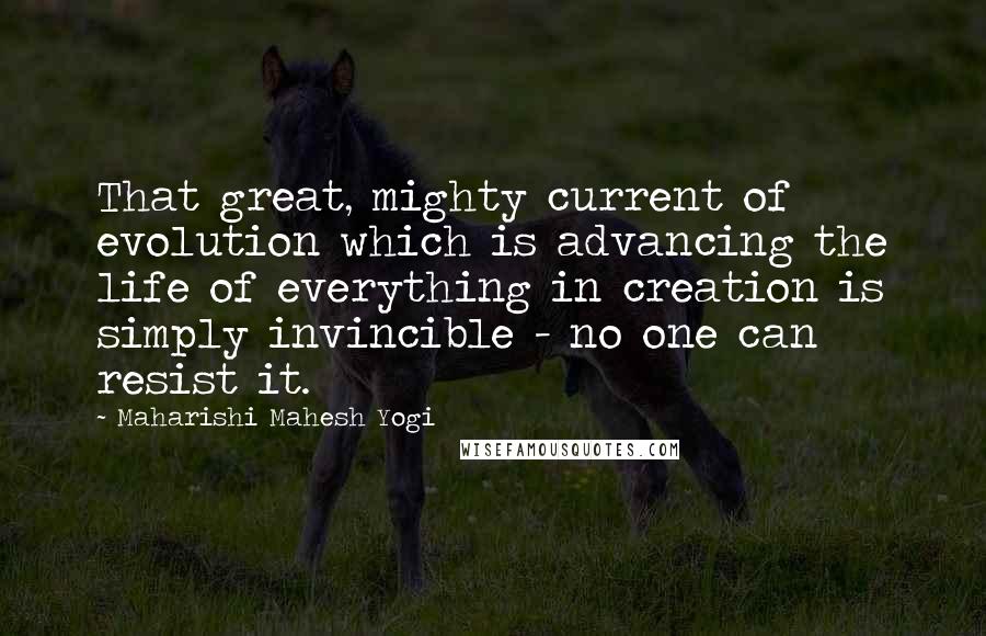 Maharishi Mahesh Yogi Quotes: That great, mighty current of evolution which is advancing the life of everything in creation is simply invincible - no one can resist it.