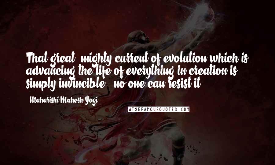 Maharishi Mahesh Yogi Quotes: That great, mighty current of evolution which is advancing the life of everything in creation is simply invincible - no one can resist it.