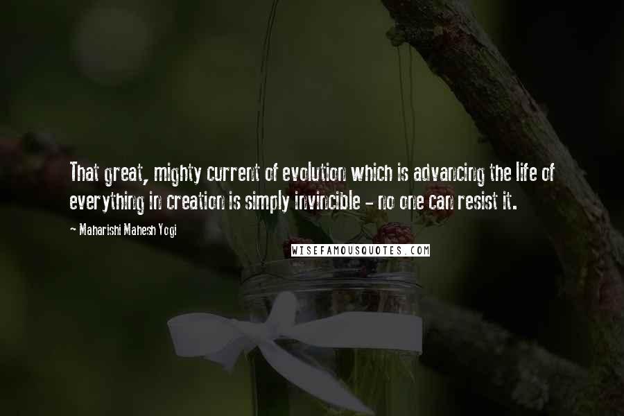 Maharishi Mahesh Yogi Quotes: That great, mighty current of evolution which is advancing the life of everything in creation is simply invincible - no one can resist it.