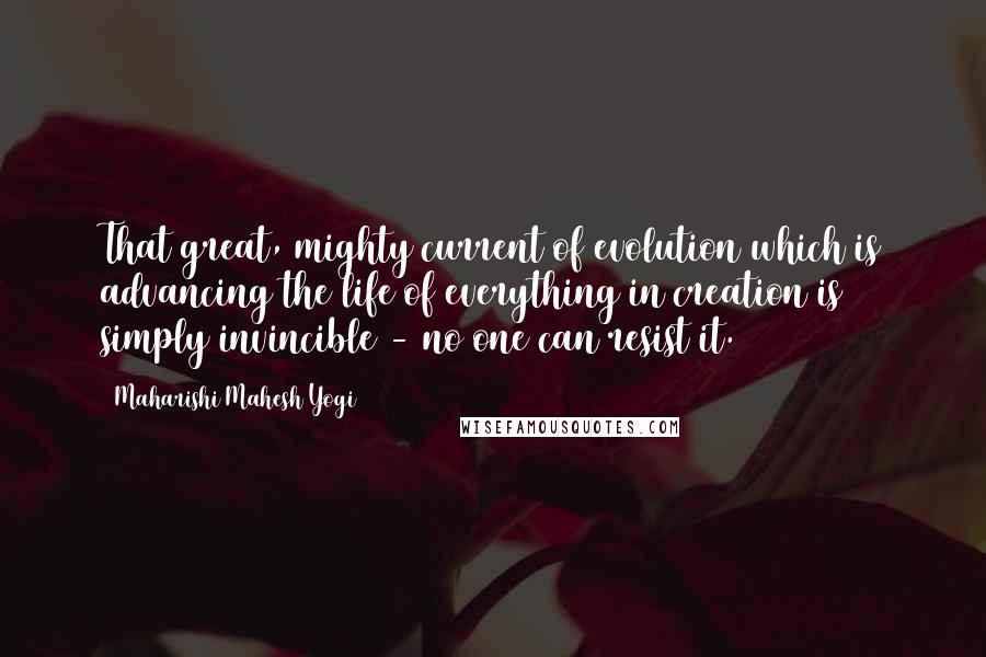 Maharishi Mahesh Yogi Quotes: That great, mighty current of evolution which is advancing the life of everything in creation is simply invincible - no one can resist it.