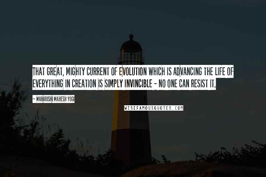 Maharishi Mahesh Yogi Quotes: That great, mighty current of evolution which is advancing the life of everything in creation is simply invincible - no one can resist it.