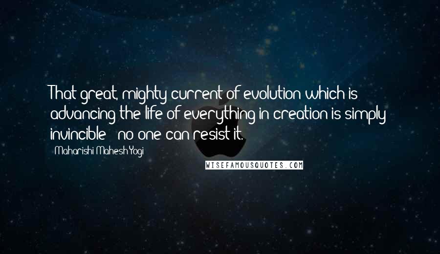 Maharishi Mahesh Yogi Quotes: That great, mighty current of evolution which is advancing the life of everything in creation is simply invincible - no one can resist it.