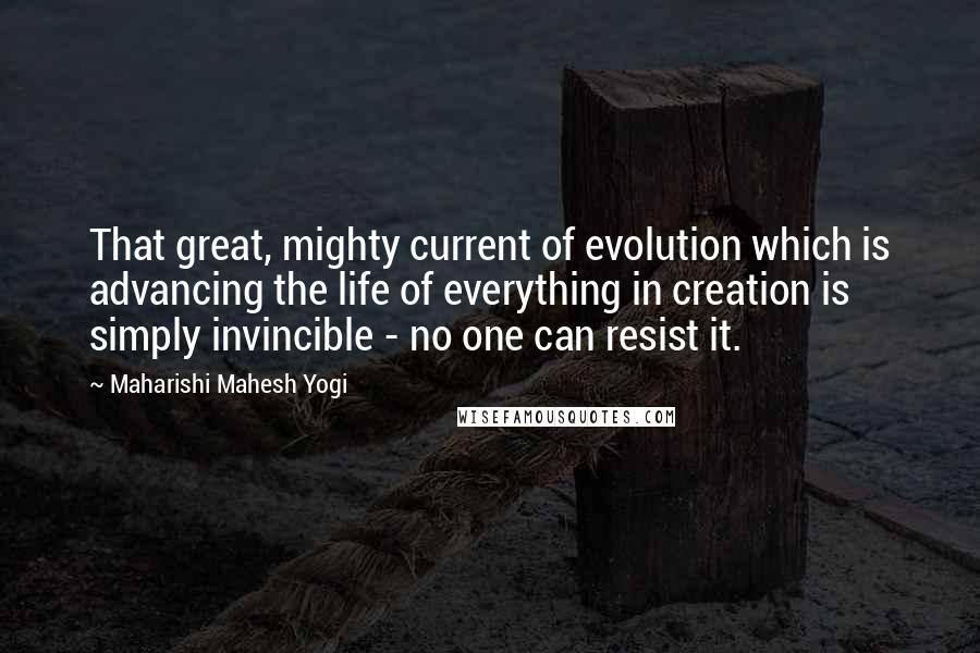 Maharishi Mahesh Yogi Quotes: That great, mighty current of evolution which is advancing the life of everything in creation is simply invincible - no one can resist it.