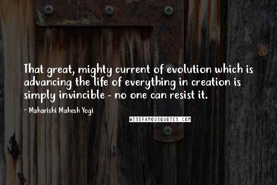 Maharishi Mahesh Yogi Quotes: That great, mighty current of evolution which is advancing the life of everything in creation is simply invincible - no one can resist it.