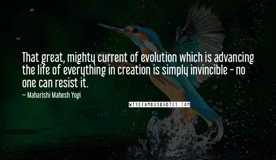 Maharishi Mahesh Yogi Quotes: That great, mighty current of evolution which is advancing the life of everything in creation is simply invincible - no one can resist it.