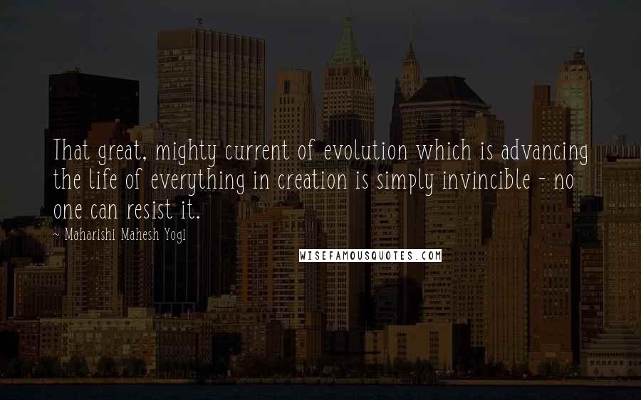Maharishi Mahesh Yogi Quotes: That great, mighty current of evolution which is advancing the life of everything in creation is simply invincible - no one can resist it.