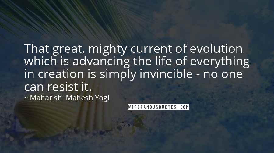 Maharishi Mahesh Yogi Quotes: That great, mighty current of evolution which is advancing the life of everything in creation is simply invincible - no one can resist it.