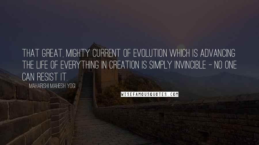 Maharishi Mahesh Yogi Quotes: That great, mighty current of evolution which is advancing the life of everything in creation is simply invincible - no one can resist it.