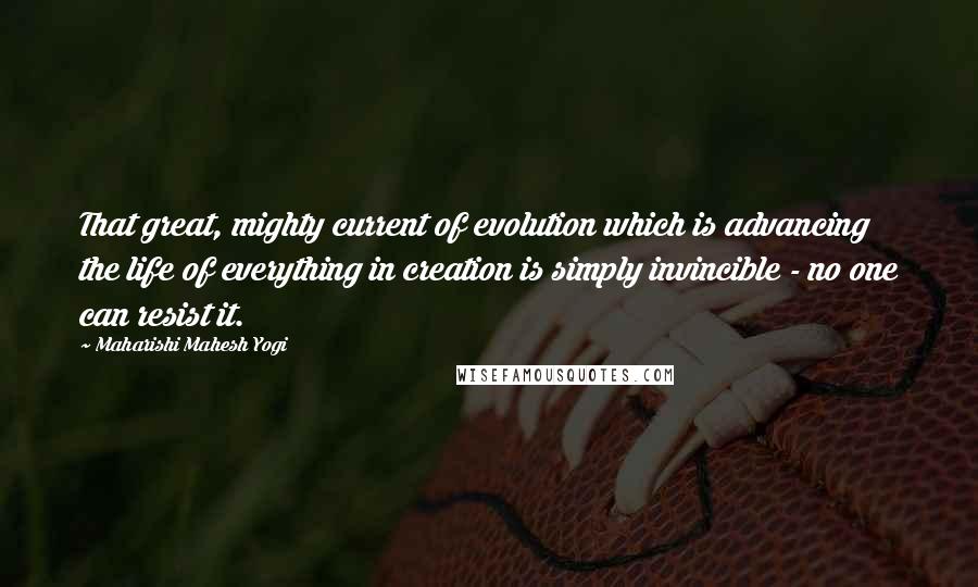 Maharishi Mahesh Yogi Quotes: That great, mighty current of evolution which is advancing the life of everything in creation is simply invincible - no one can resist it.