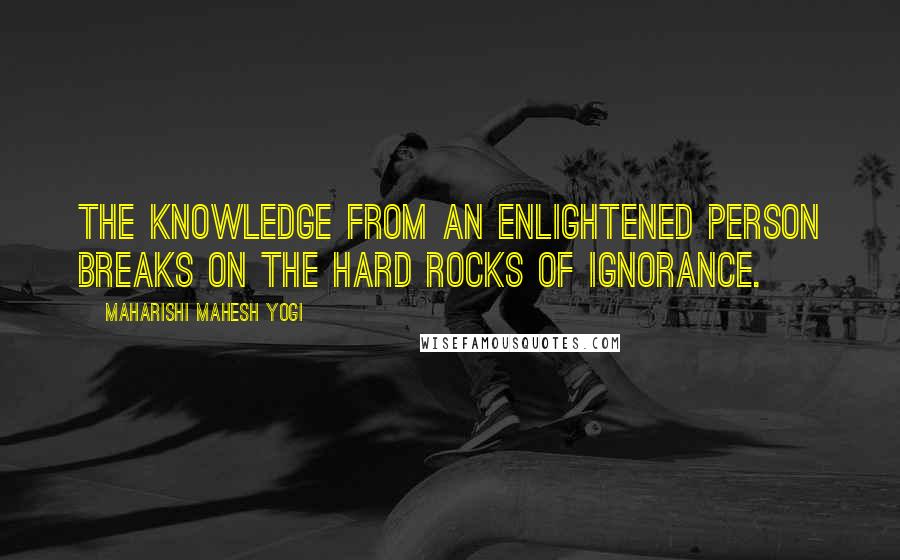 Maharishi Mahesh Yogi Quotes: The knowledge from an enlightened person breaks on the hard rocks of ignorance.