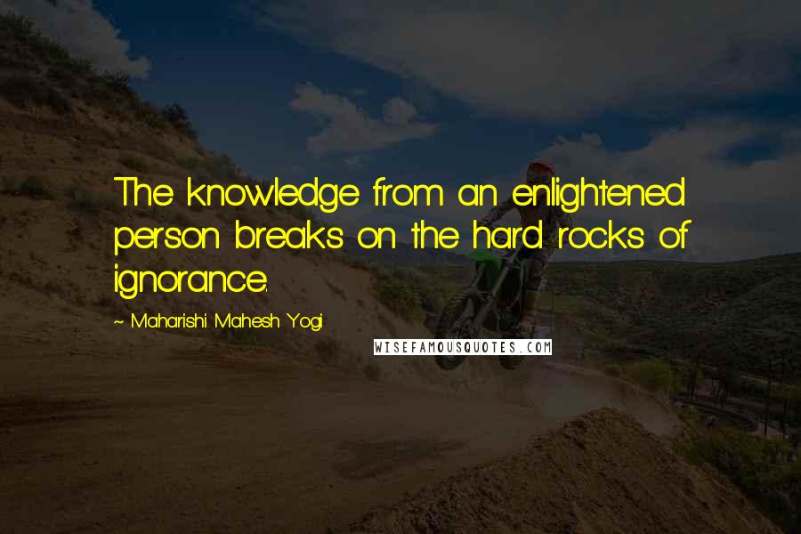 Maharishi Mahesh Yogi Quotes: The knowledge from an enlightened person breaks on the hard rocks of ignorance.