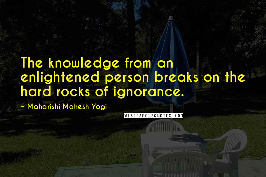 Maharishi Mahesh Yogi Quotes: The knowledge from an enlightened person breaks on the hard rocks of ignorance.