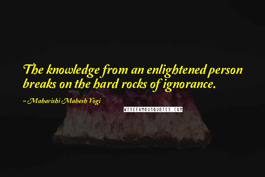 Maharishi Mahesh Yogi Quotes: The knowledge from an enlightened person breaks on the hard rocks of ignorance.