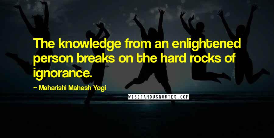 Maharishi Mahesh Yogi Quotes: The knowledge from an enlightened person breaks on the hard rocks of ignorance.