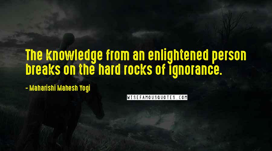 Maharishi Mahesh Yogi Quotes: The knowledge from an enlightened person breaks on the hard rocks of ignorance.