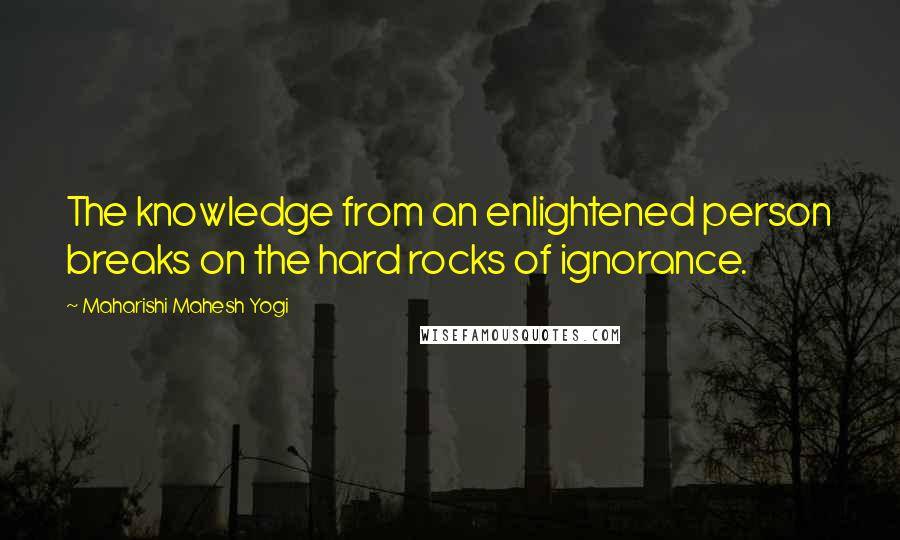 Maharishi Mahesh Yogi Quotes: The knowledge from an enlightened person breaks on the hard rocks of ignorance.