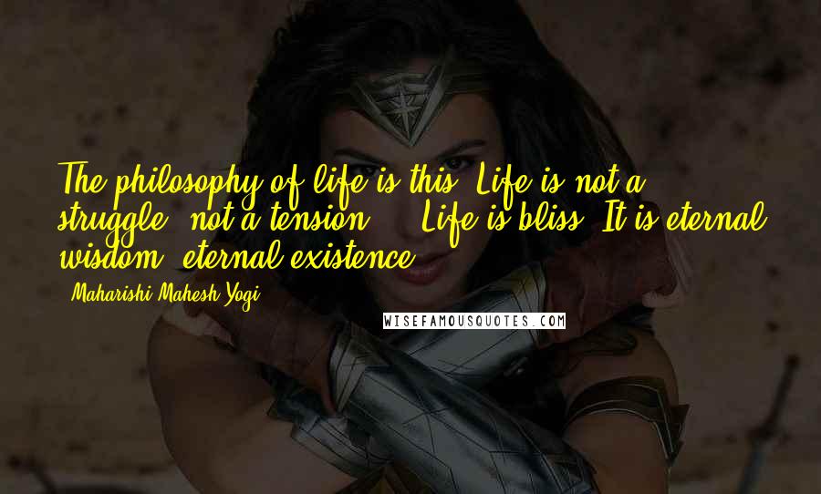 Maharishi Mahesh Yogi Quotes: The philosophy of life is this: Life is not a struggle, not a tension ... Life is bliss. It is eternal wisdom, eternal existence.