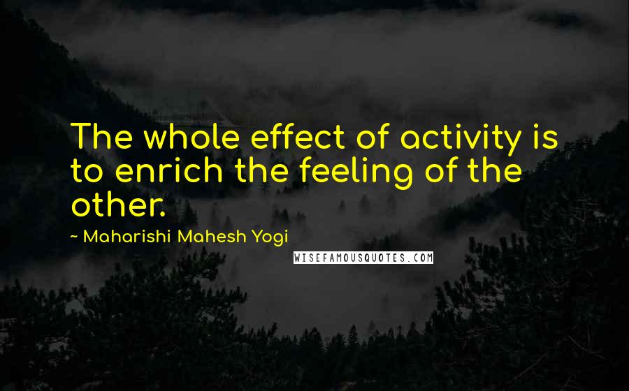 Maharishi Mahesh Yogi Quotes: The whole effect of activity is to enrich the feeling of the other.