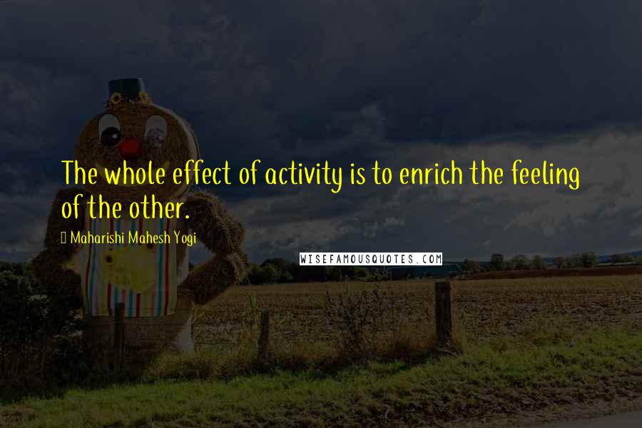 Maharishi Mahesh Yogi Quotes: The whole effect of activity is to enrich the feeling of the other.