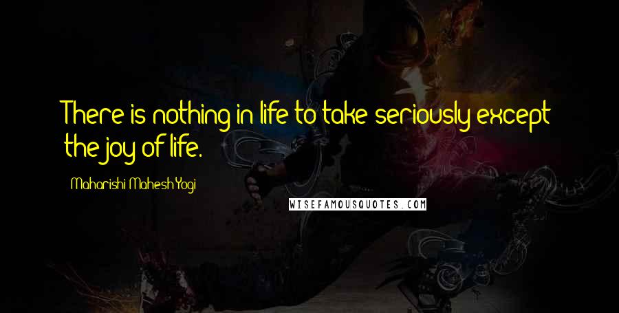 Maharishi Mahesh Yogi Quotes: There is nothing in life to take seriously except the joy of life.
