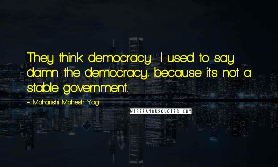 Maharishi Mahesh Yogi Quotes: They think democracy I used to say damn the democracy, because it's not a stable government.