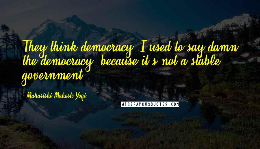 Maharishi Mahesh Yogi Quotes: They think democracy I used to say damn the democracy, because it's not a stable government.