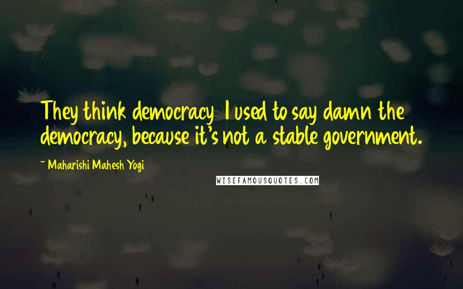 Maharishi Mahesh Yogi Quotes: They think democracy I used to say damn the democracy, because it's not a stable government.