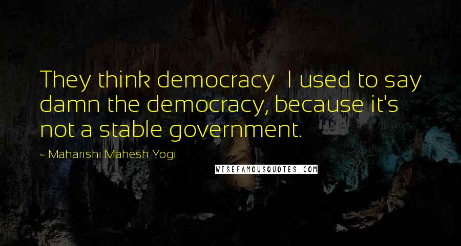 Maharishi Mahesh Yogi Quotes: They think democracy I used to say damn the democracy, because it's not a stable government.