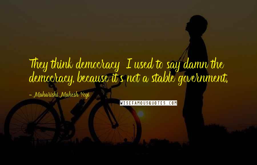 Maharishi Mahesh Yogi Quotes: They think democracy I used to say damn the democracy, because it's not a stable government.