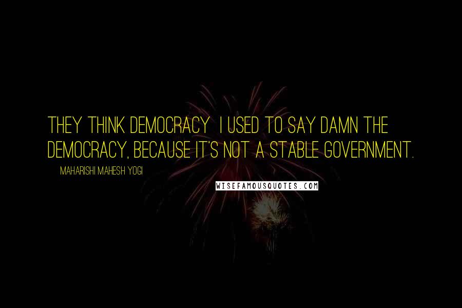 Maharishi Mahesh Yogi Quotes: They think democracy I used to say damn the democracy, because it's not a stable government.