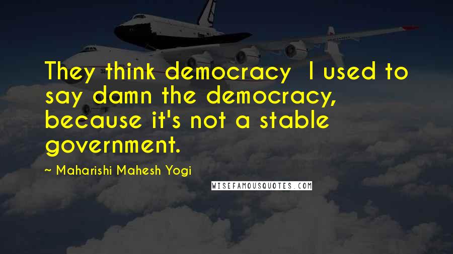 Maharishi Mahesh Yogi Quotes: They think democracy I used to say damn the democracy, because it's not a stable government.
