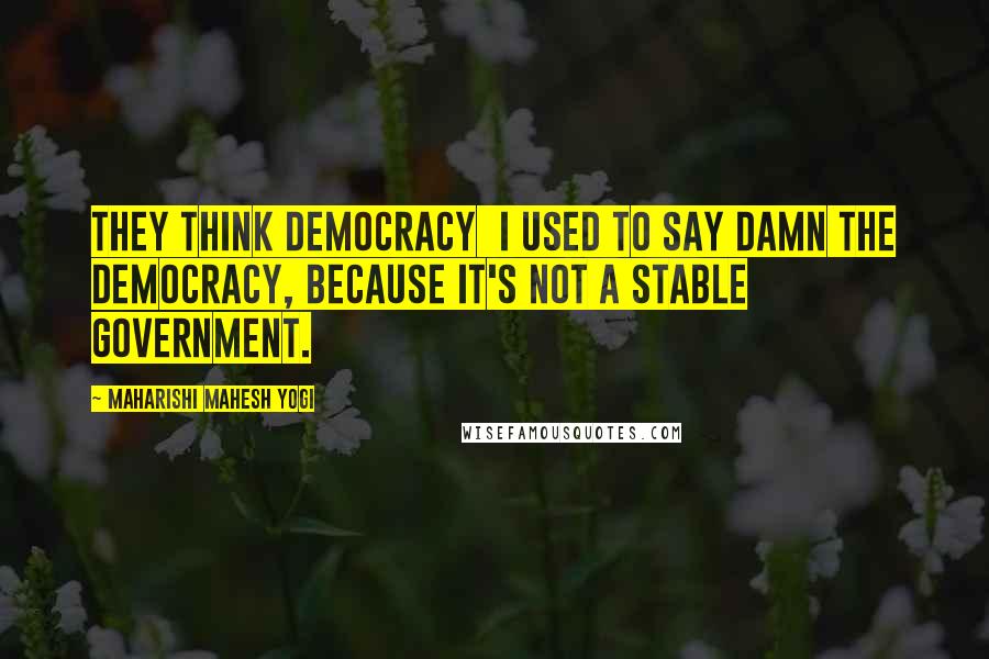 Maharishi Mahesh Yogi Quotes: They think democracy I used to say damn the democracy, because it's not a stable government.