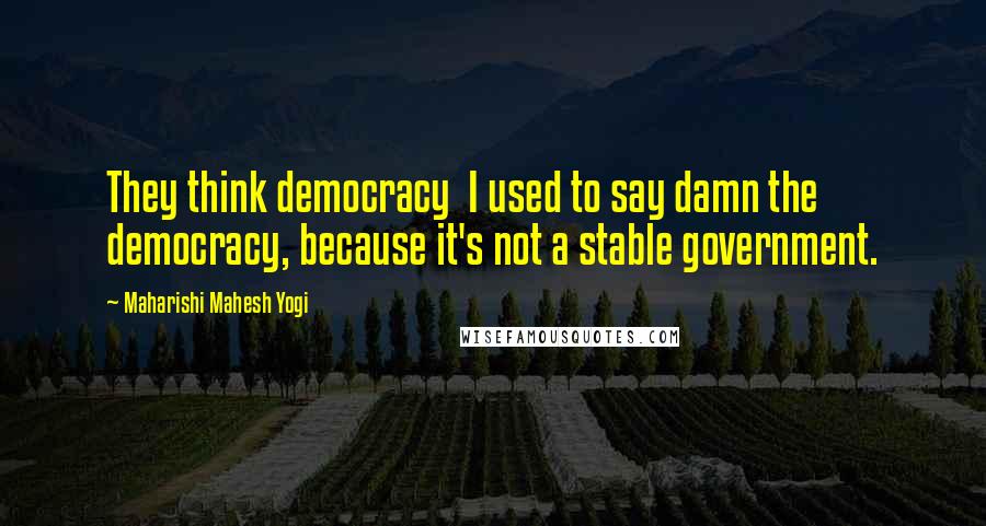 Maharishi Mahesh Yogi Quotes: They think democracy I used to say damn the democracy, because it's not a stable government.