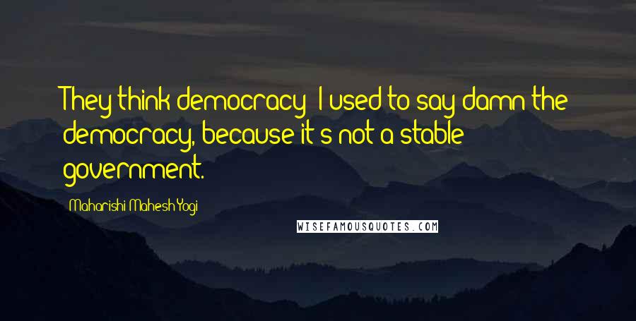 Maharishi Mahesh Yogi Quotes: They think democracy I used to say damn the democracy, because it's not a stable government.