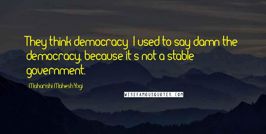 Maharishi Mahesh Yogi Quotes: They think democracy  I used to say damn the democracy, because it's not a stable government.