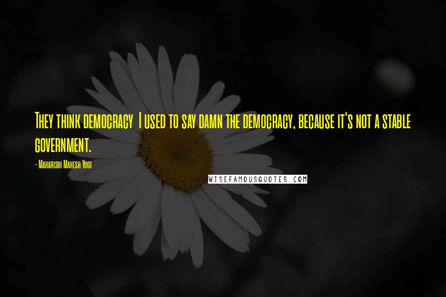 Maharishi Mahesh Yogi Quotes: They think democracy I used to say damn the democracy, because it's not a stable government.