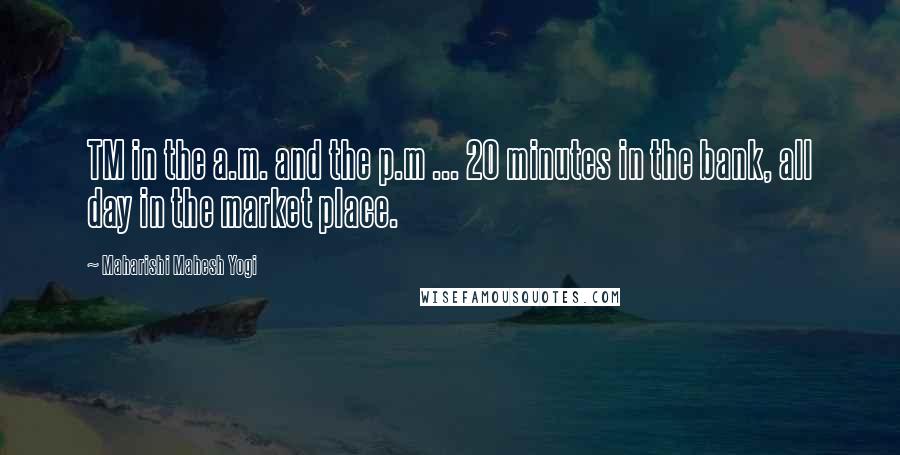 Maharishi Mahesh Yogi Quotes: TM in the a.m. and the p.m ... 20 minutes in the bank, all day in the market place.