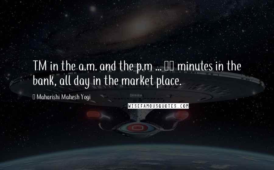 Maharishi Mahesh Yogi Quotes: TM in the a.m. and the p.m ... 20 minutes in the bank, all day in the market place.